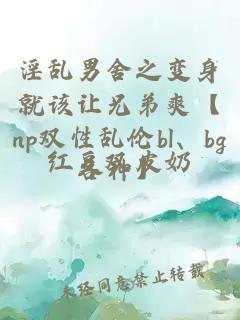 淫乱男舍之变身就该让兄弟爽【np双性乱伦bl、bg各种】